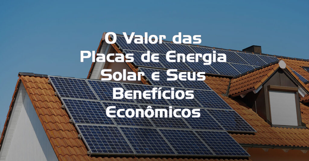 O Valor das Placas de Energia Solar e Seus Benefícios Econômicos